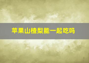 苹果山楂梨能一起吃吗