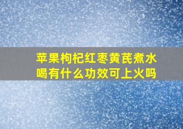 苹果枸杞红枣黄芪煮水喝有什么功效可上火吗