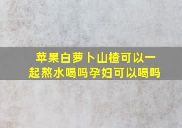 苹果白萝卜山楂可以一起熬水喝吗孕妇可以喝吗