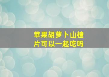 苹果胡萝卜山楂片可以一起吃吗