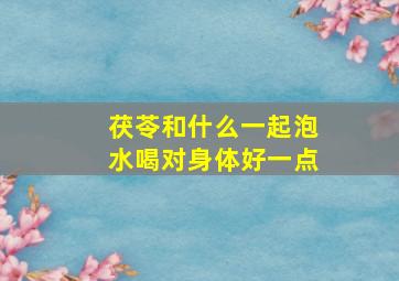 茯苓和什么一起泡水喝对身体好一点