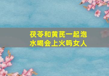 茯苓和黄芪一起泡水喝会上火吗女人