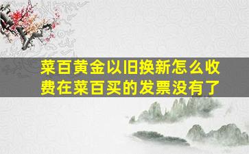 菜百黄金以旧换新怎么收费在菜百买的发票没有了