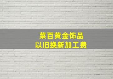 菜百黄金饰品以旧换新加工费