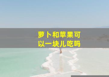 萝卜和苹果可以一块儿吃吗