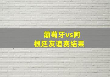 葡萄牙vs阿根廷友谊赛结果