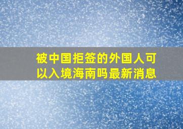 被中国拒签的外国人可以入境海南吗最新消息