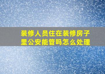 装修人员住在装修房子里公安能管吗怎么处理