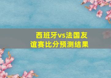 西班牙vs法国友谊赛比分预测结果