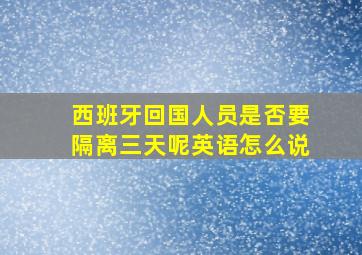 西班牙回国人员是否要隔离三天呢英语怎么说