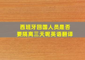 西班牙回国人员是否要隔离三天呢英语翻译