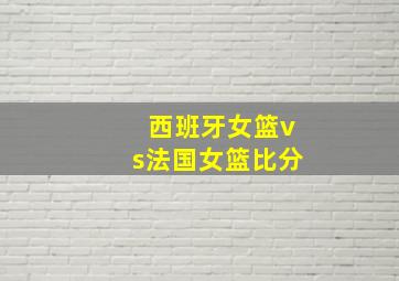 西班牙女篮vs法国女篮比分