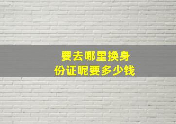 要去哪里换身份证呢要多少钱