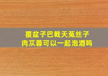 覆盆子巴戟天菟丝子肉苁蓉可以一起泡酒吗