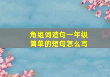 角组词造句一年级简单的短句怎么写