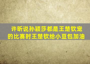 许昕说孙颖莎都是王楚钦宠的比赛时王楚钦给小豆包加油