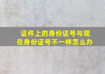 证件上的身份证号与现在身份证号不一样怎么办