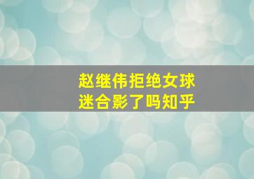 赵继伟拒绝女球迷合影了吗知乎