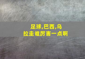 足球,巴西,乌拉圭谁厉害一点啊