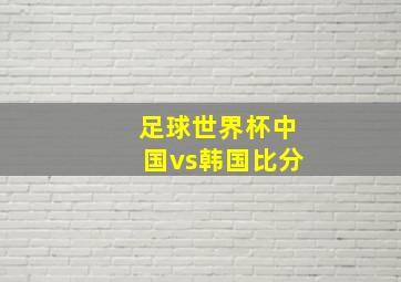 足球世界杯中国vs韩国比分