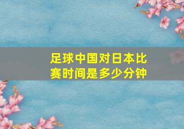 足球中国对日本比赛时间是多少分钟