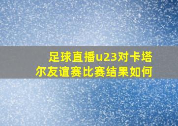 足球直播u23对卡塔尔友谊赛比赛结果如何