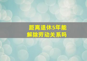 距离退休5年能解除劳动关系吗