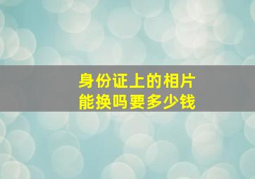 身份证上的相片能换吗要多少钱