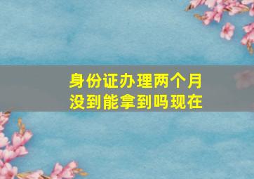 身份证办理两个月没到能拿到吗现在