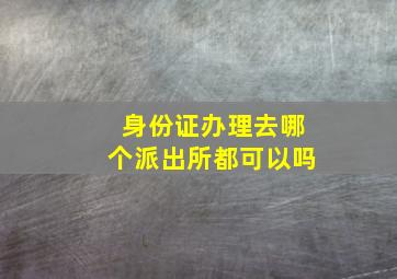 身份证办理去哪个派出所都可以吗