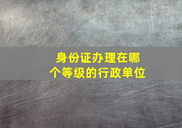 身份证办理在哪个等级的行政单位