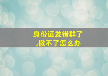 身份证发错群了,撤不了怎么办