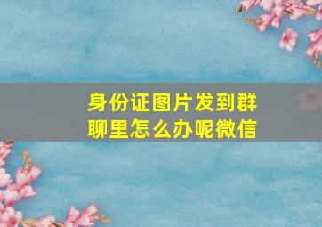 身份证图片发到群聊里怎么办呢微信