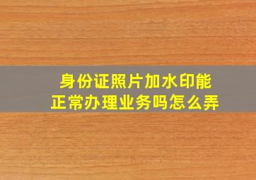 身份证照片加水印能正常办理业务吗怎么弄