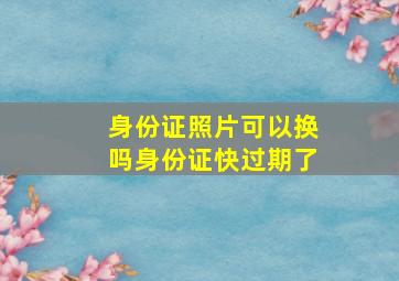 身份证照片可以换吗身份证快过期了