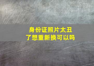 身份证照片太丑了想重新换可以吗