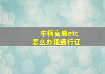 车辆高速etc怎么办理通行证