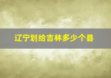 辽宁划给吉林多少个县