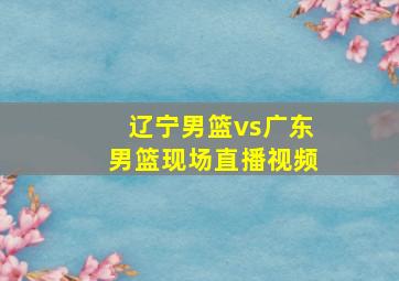 辽宁男篮vs广东男篮现场直播视频