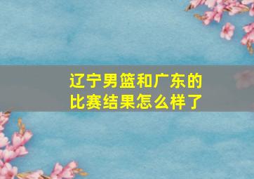 辽宁男篮和广东的比赛结果怎么样了