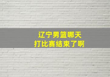 辽宁男篮哪天打比赛结束了啊