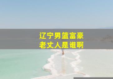 辽宁男篮富豪老丈人是谁啊