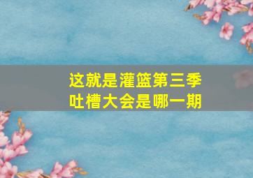 这就是灌篮第三季吐槽大会是哪一期