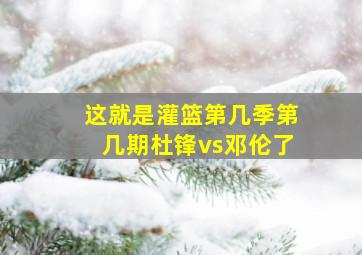 这就是灌篮第几季第几期杜锋vs邓伦了