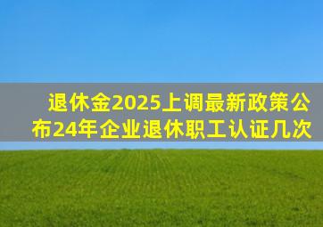 退休金2025上调最新政策公布24年企业退休职工认证几次