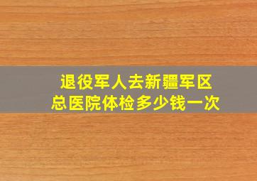 退役军人去新疆军区总医院体检多少钱一次