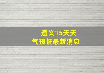 遵义15天天气预报最新消息