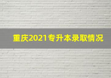 重庆2021专升本录取情况