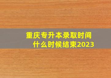 重庆专升本录取时间什么时候结束2023