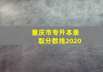 重庆市专升本录取分数线2020